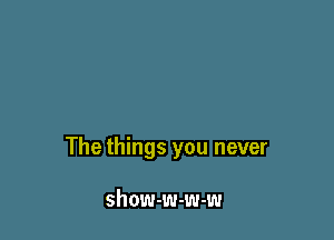 The things you never

show-w-w-w