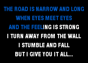 THE ROAD IS NARROW AND LONG
WHEN EYES MEET EYES
AND THE FEELING IS STRONG
I TURN AWAY FROM THE WALL
I STUMBLE AND FALL
BUT I GIVE YOU IT ALL...