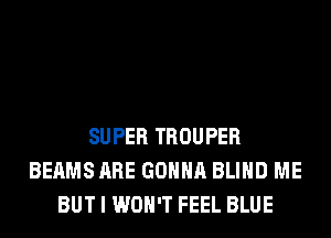 SUPER TROUPER
BEAMS ARE GONNA BLIND ME
BUT I WON'T FEEL BLUE