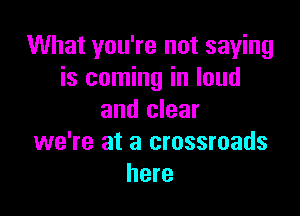 What you're not saying
is coming in loud

and clear
we're at a crossroads
here