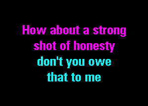 How about a strong
shot of honesty

don't you owe
that to me