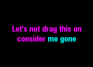 Let's not drag this on

consider me gone