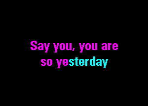 Say you, you are

so yesterday