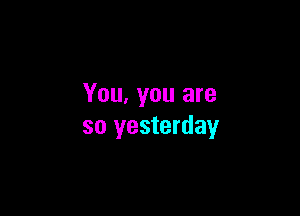 You, you are

so yesterday