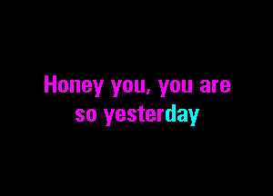 Honey you, you are

so yesterday