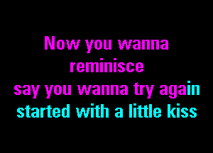 Now you wanna
reminisce
say you wanna try again
started with a little kiss