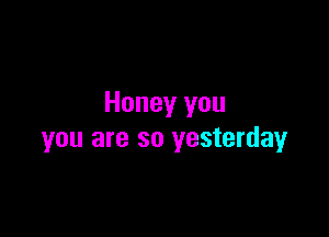 Honey you

you are so yesterday