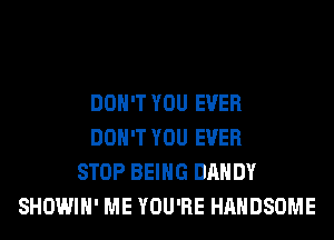 DON'T YOU EVER
DON'T YOU EVER
STOP BEING DANDY
SHOWIH' ME YOU'RE HAHDSOME