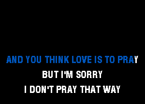 AND YOU THINK LOVE IS TO PRAY
BUT I'M SORRY
I DON'T PRAY THAT WAY