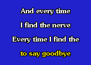 And every 1ime
I find the nerve
Every time I find the

to say goodbye