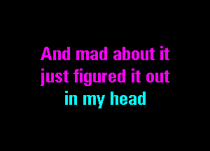 And mad about it

just figured it out
in my head