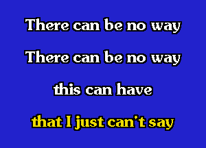 There can be no way
There can be no way

this can have

that I just can't say