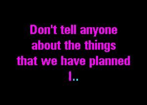 Don't tell anyone
about the things

that we have planned
I..