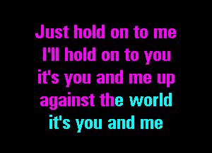 Just hold on to me
I'll hold on to you

it's you and me up
against the world
it's you and me