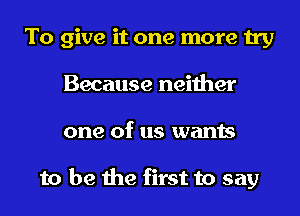 To give it one more try
Because neither
one of us wants

to be the first to say