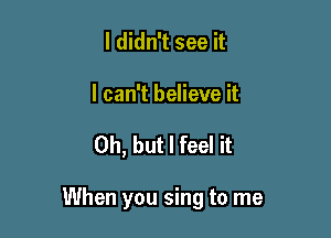 I didn't see it

I can't believe it

Oh, but I feel it

When you sing to me