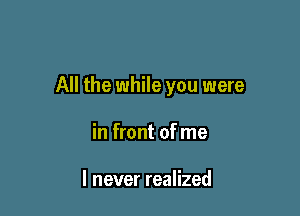 All the while you were

in front of me

I never realized