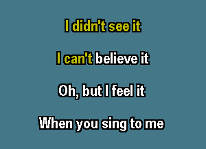 I didn't see it

I can't believe it

Oh, but I feel it

When you sing to me