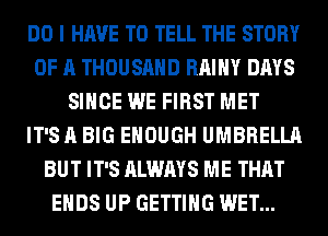 DO I HAVE TO TELL THE STORY
OF A THOUSAND RAIHY DAYS
SINCE WE FIRST MET
IT'S A BIG ENOUGH UMBRELLA
BUT IT'S ALWAYS ME THAT
ENDS UP GETTING WET...
