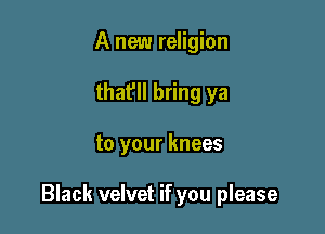 A new religion
that'll bring ya

to your knees

Black velvet if you please