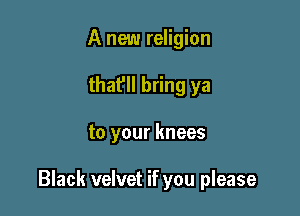A new religion
that'll bring ya

to your knees

Black velvet if you please