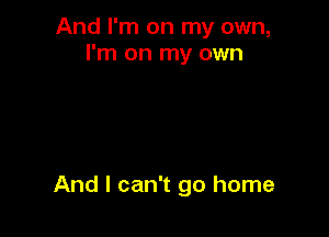 And I'm on my own,
I'm on my own

And I can't go home