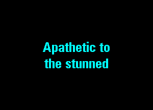 Apathetic to

the stunned