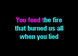 You feed the fire

that burned us all
when you lied