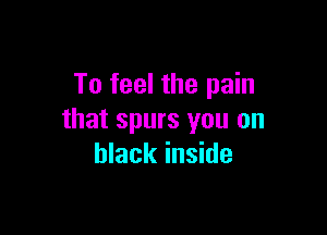 To feel the pain

that spurs you on
black inside