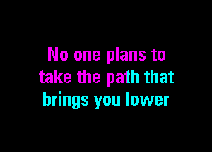 No one plans to

take the path that
brings you lower