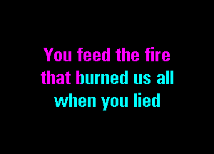 You feed the fire

that burned us all
when you lied