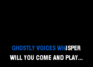 GHOSTLY VOICES WHISPER
WILL YOU COME AND PLAY...