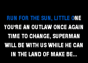 RUN FOR THE SUN, LITTLE OHE
YOU'RE AH OUTLAW ONCE AGAIN
TIME TO CHANGE, SUPERMAN
WILL BE WITH US WHILE HE CAN
I THE LAND OF MAKE BE...