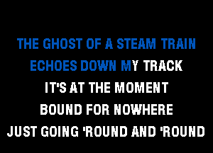 THE GHOST OF A STEAM TRAIN
ECHOES DOWN MY TRACK
IT'S AT THE MOMENT
BOUND FOR NOWHERE
JUST GOING 'ROUHD AND 'ROUHD