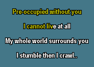 Pre-occupied without you

I cannot live at all

My whole world surrounds you

I stumble then I crawl..