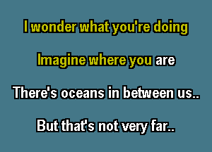 I wonder what you're doing
Imagine where you are
There's oceans in between us..

But that's not very far..