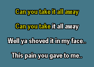 Can you take it all away

Can you take it all away

Well ya shoved it in my face..

This pain you gave to me..