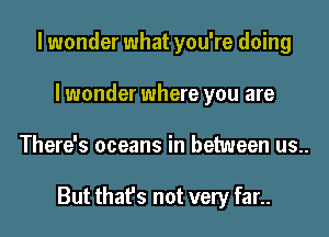 I wonder what you're doing
I wonder where you are
There's oceans in between us..

But that's not very far..