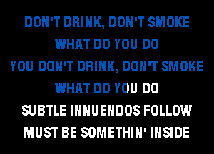 DON'T DRINK, DON'T SMOKE
WHAT DO YOU DO
YOU DON'T DRINK, DON'T SMOKE
WHAT DO YOU DO
SUBTLE IHHUEHDOS FOLLOW
MUST BE SOMETHIH' INSIDE