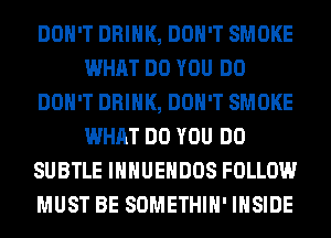 DON'T DRINK, DON'T SMOKE
WHAT DO YOU DO
DON'T DRINK, DON'T SMOKE
WHAT DO YOU DO
SUBTLE IHHUEHDOS FOLLOW
MUST BE SOMETHIH' INSIDE
