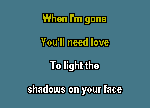 When I'm gone
You'll need love

To light the

shadows on your face