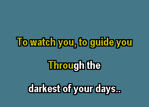 To watch you, to guide you

Through the

darkest of your days..