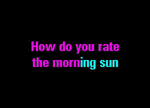 How do you rate

the morning sun