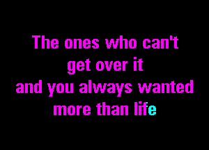 The ones who can't
get over it

and you always wanted
more than life