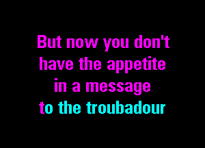 But now you don't
have the appetite

in a message
to the troubadour