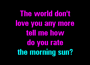 The world don't
love you any more

tell me how
do you rate
the morning sun?