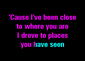'Cause I've been close
to where you are

I drove to places
you have seen