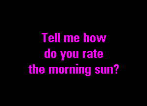 Tell me how

do you rate
the morning sun?