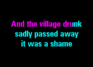 And the village drunk

sadly passed away
it was a shame