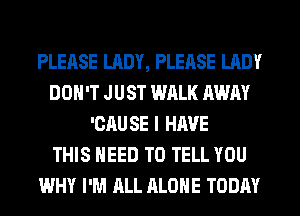 PLEASE LADY, PLEASE LADY
DON'T JUST WALK AWAY
'CAU SE I HAVE
THIS NEED TO TELL YOU
WHY I'M ALL ALONE TODAY